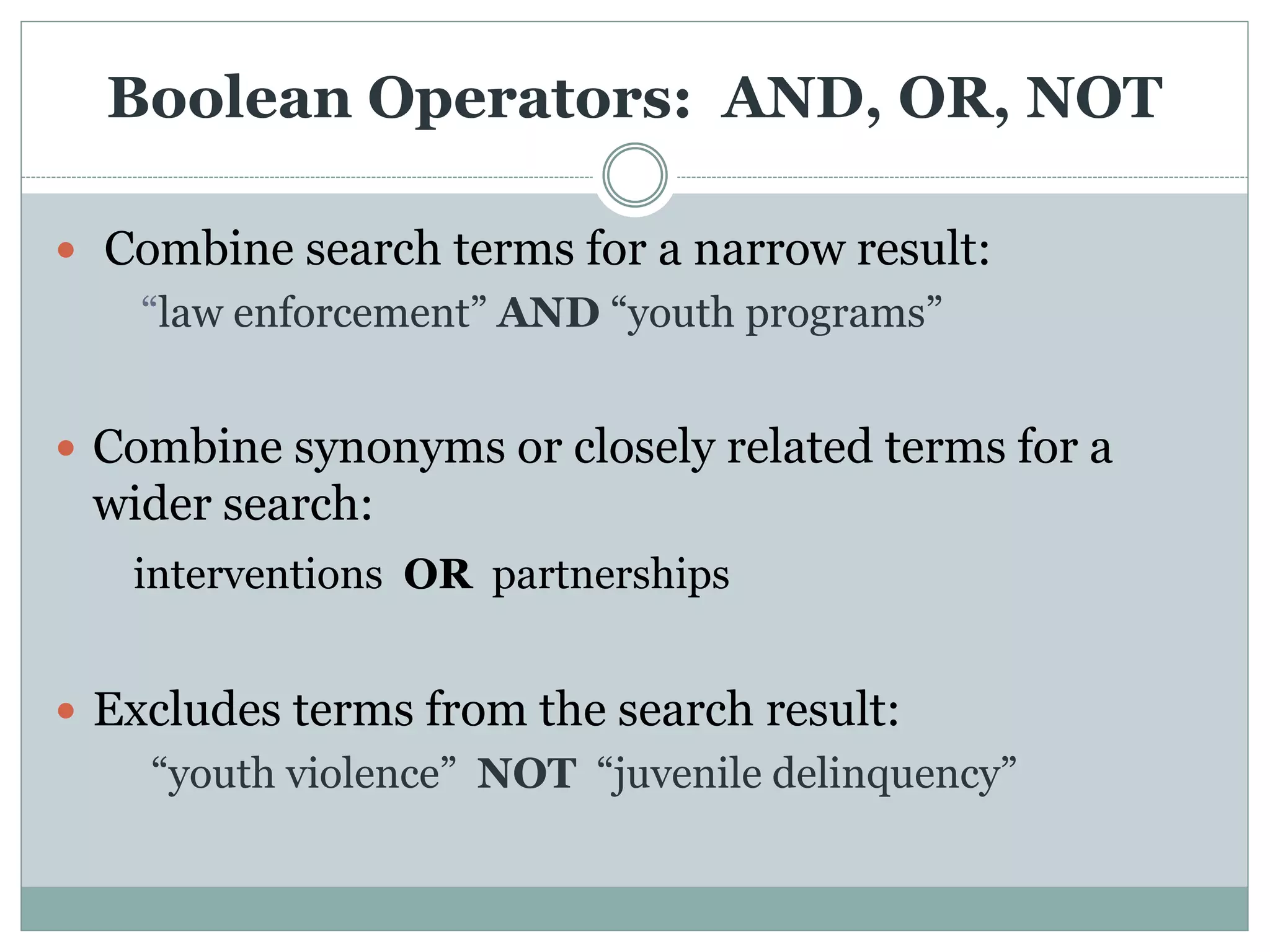 Boolean Operators: AND, OR, NOT
 Combine search terms for a narrow result:
“law enforcement” AND “youth programs”
 Combine synonyms or closely related terms for a
wider search:
interventions OR partnerships
 Excludes terms from the search result:
“youth violence” NOT “juvenile delinquency”
 