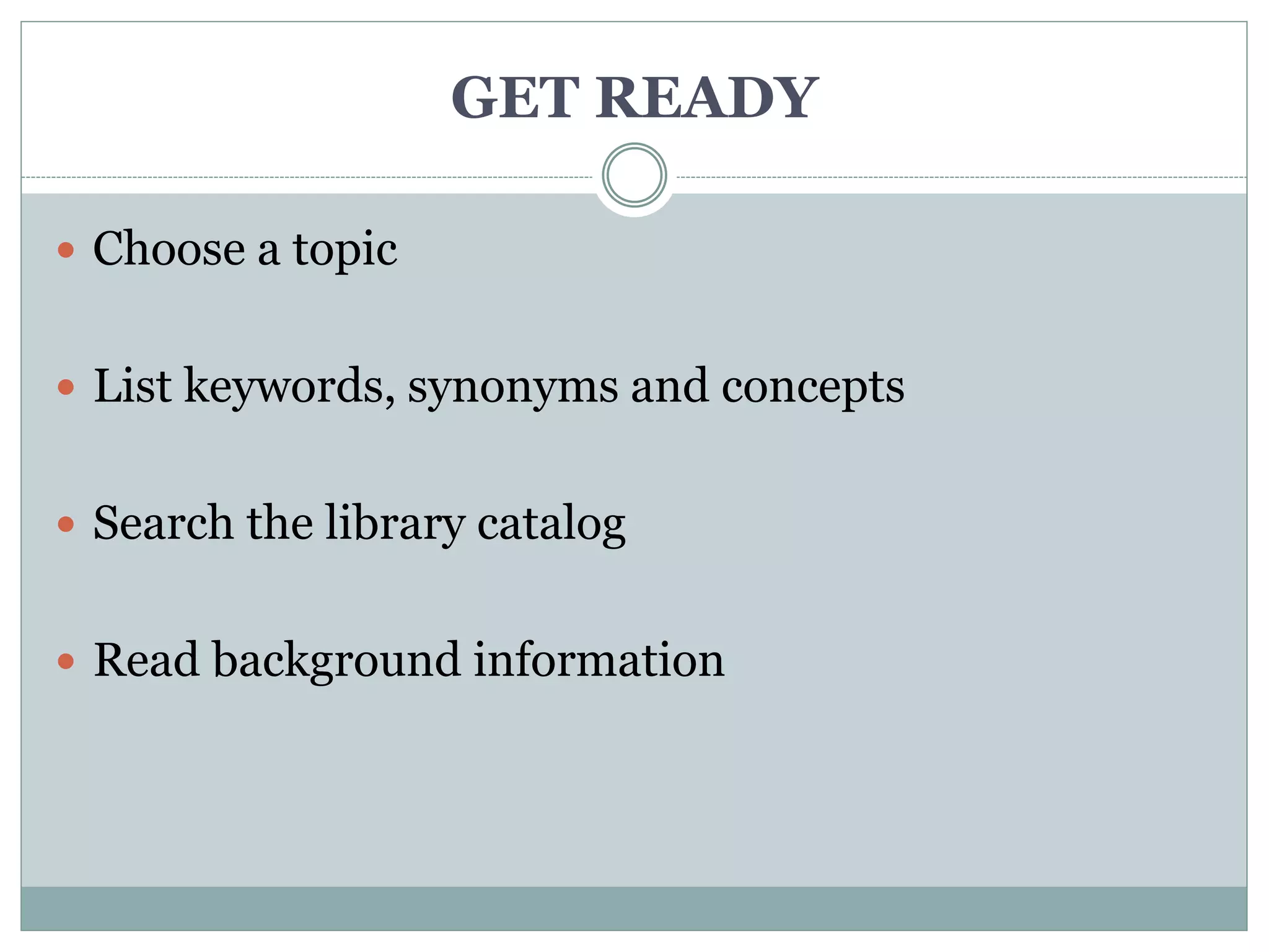 GET READY
 Choose a topic
 List keywords, synonyms and concepts
 Search the library catalog
 Read background information
 