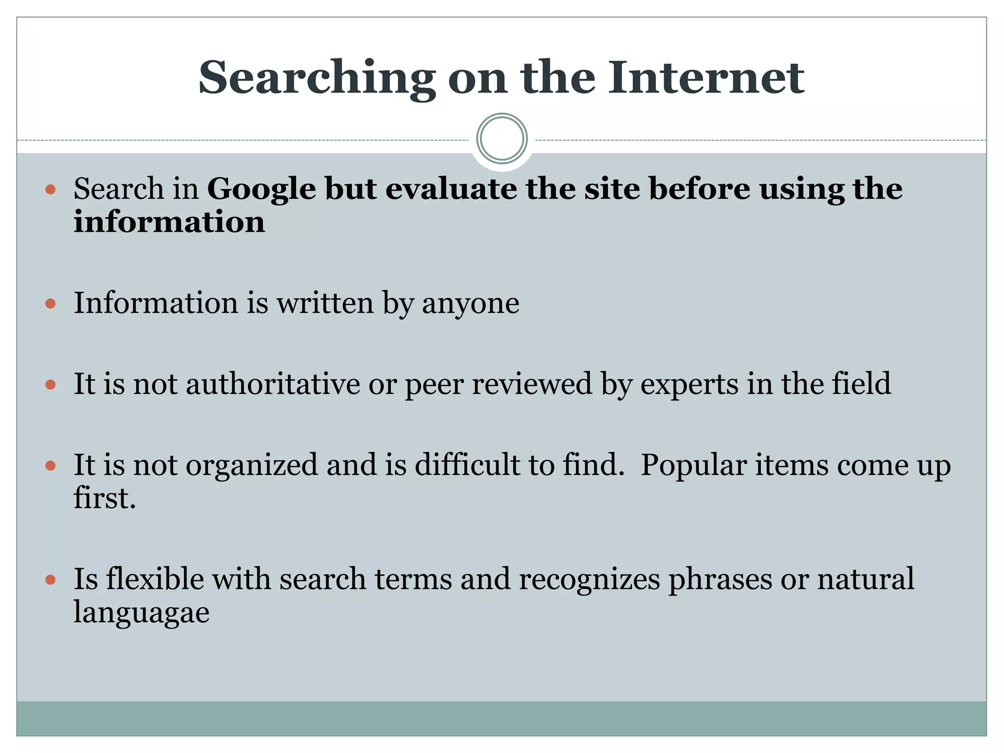 Searching on the Internet
 Search in Google but evaluate the site before using the
information
 Information is written by anyone
 It is not authoritative or peer reviewed by experts in the field
 It is not organized and is difficult to find. Popular items come up
first.
 Is flexible with search terms and recognizes phrases or natural
languagae
 