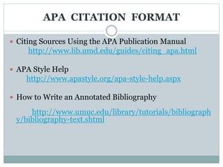 APA CITATION FORMAT
 Citing Sources Using the APA Publication Manual
http://www.lib.umd.edu/guides/citing_apa.html
 APA Style Help
http://www.apastyle.org/apa-style-help.aspx
 How to Write an Annotated Bibliography
http://www.umuc.edu/library/tutorials/bibliograph
y/bibliography-text.shtml
 