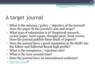 A target journal
• What is the mission / policy / objective of the journal?
Does the paper fit the journal’s aim and scope?
• What type of submission is it? Empirical research,
review paper, brief report, thought piece, book review.
Does the journal publish these kinds of papers?
• Does the journal have a good reputation in the field? Are
the Editor and Editorial Board high profile?
• What is the acceptance / rejection rate?
• What is the turn-around time?
• Does the journal have an international audience?
• Special issue?
Anabela Mesquita
10
 