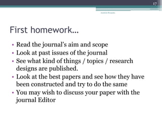 First homework…
• Read the journal’s aim and scope
• Look at past issues of the journal
• See what kind of things / topics / research
designs are published.
• Look at the best papers and see how they have
been constructed and try to do the same
• You may wish to discuss your paper with the
journal Editor
Anabela Mesquita
17
 