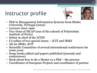 Instructor profile
• PhD in Management Information Systems from Minho
University, Portugal (2002)
• Lecturer since 1990
• Vice Dean of ISCAP (one of the schools of Polytechnic
Institute of Porto)
• Editor in chief of the IJTHI
• Co-editor of two special issues – JCIT and IRMJ
• AE for IRMJ, JCIT
• Scientific Committee of several international conferences for
some years
• Some books edited and papers published (journals and
conferences)
• Book about how to do a Master or a Phd – the process
• Coordinator of European Projects and coordinator of partner
http://livraria.vidaeconomica.pt/62-temas-diversos/711-mestrados-e-doutoramentos.html
Anabela Mesquita
2
 