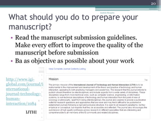 What should you do to prepare your
manuscript?
• Read the manuscript submission guidelines.
Make every effort to improve the quality of the
manuscript before submission
• Ba as objective as possible about your work
IJTHI
http://www.igi-
global.com/journal/i
nternational-
journal-technology-
human-
interaction/1084
Anabela Mesquita
20
 