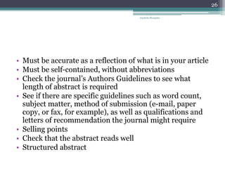 • Must be accurate as a reflection of what is in your article
• Must be self-contained, without abbreviations
• Check the journal’s Authors Guidelines to see what
length of abstract is required
• See if there are specific guidelines such as word count,
subject matter, method of submission (e-mail, paper
copy, or fax, for example), as well as qualifications and
letters of recommendation the journal might require
• Selling points
• Check that the abstract reads well
• Structured abstract
Anabela Mesquita
26
 