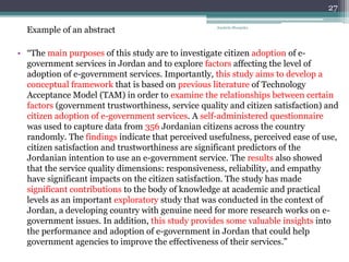 • “The main purposes of this study are to investigate citizen adoption of e-
government services in Jordan and to explore factors affecting the level of
adoption of e-government services. Importantly, this study aims to develop a
conceptual framework that is based on previous literature of Technology
Acceptance Model (TAM) in order to examine the relationships between certain
factors (government trustworthiness, service quality and citizen satisfaction) and
citizen adoption of e-government services. A self-administered questionnaire
was used to capture data from 356 Jordanian citizens across the country
randomly. The findings indicate that perceived usefulness, perceived ease of use,
citizen satisfaction and trustworthiness are significant predictors of the
Jordanian intention to use an e-government service. The results also showed
that the service quality dimensions: responsiveness, reliability, and empathy
have significant impacts on the citizen satisfaction. The study has made
significant contributions to the body of knowledge at academic and practical
levels as an important exploratory study that was conducted in the context of
Jordan, a developing country with genuine need for more research works on e-
government issues. In addition, this study provides some valuable insights into
the performance and adoption of e-government in Jordan that could help
government agencies to improve the effectiveness of their services.”
Anabela Mesquita
27
Example of an abstract
 
