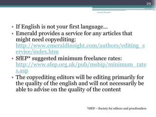 • If English is not your first language…
• Emerald provides a service for any articles that
might need copyediting:
http://www.emeraldinsight.com/authors/editing_s
ervice/index.htm
• SfEP* suggested minimum freelance rates:
http://www.sfep.org.uk/pub/mship/minimum_rate
s.asp
• The copyediting editors will be editing primarily for
the quality of the english and will not necessarily be
able to advise on the quality of the content
Anabela Mesquita
29
*SfEP – Society for editors and proofreaders
 