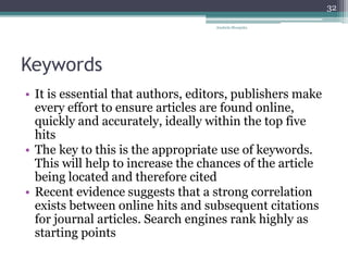 Keywords
• It is essential that authors, editors, publishers make
every effort to ensure articles are found online,
quickly and accurately, ideally within the top five
hits
• The key to this is the appropriate use of keywords.
This will help to increase the chances of the article
being located and therefore cited
• Recent evidence suggests that a strong correlation
exists between online hits and subsequent citations
for journal articles. Search engines rank highly as
starting points
Anabela Mesquita
32
 