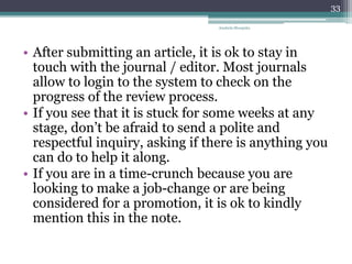 • After submitting an article, it is ok to stay in
touch with the journal / editor. Most journals
allow to login to the system to check on the
progress of the review process.
• If you see that it is stuck for some weeks at any
stage, don’t be afraid to send a polite and
respectful inquiry, asking if there is anything you
can do to help it along.
• If you are in a time-crunch because you are
looking to make a job-change or are being
considered for a promotion, it is ok to kindly
mention this in the note.
Anabela Mesquita
33
 