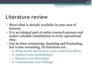 Literature review
• Show what is already available in your area of
interest.
• It is an integral part of entire research process and
makes valuable contribution to every operational
step.
• Can be time-consuming, daunting and frustrating,
but is also rewarding. Its functions are:
▫ a. Bring clarity and focus to your research problem;
▫ b. Improve your methodology;
▫ c. Broaden your knowledge;
▫ d. Contextualise your findings.
Anabela Mesquita
36
 