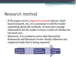 Research method
• If the paper covers empirical research (survey, desk-
based research, etc.) it is necessary to tell the reader
something about the methods. At least give enough
information for the reader to have a sense of whether he
can trust you.
• Moreover, it is needed to prove that theoretical
framework and literature review clearly influence any
empirical study that is being reported
Research
questions
Research
Framework
Empirical
study
Anabela Mesquita
39
 