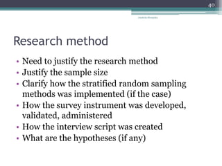 Research method
• Need to justify the research method
• Justify the sample size
• Clarify how the stratified random sampling
methods was implemented (if the case)
• How the survey instrument was developed,
validated, administered
• How the interview script was created
• What are the hypotheses (if any)
Anabela Mesquita
40
 