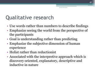 Qualitative research
• Use words rather than numbers to describe findings
• Emphasize seeing the world from the perspective of
the participants
• Goal is understanding rather than predicting
• Emphasize the subjective dimension of human
experience
• Holist rather than reductionist
• Associated with the interpretive approach which is
discovery oriented, explanatory, descriptive and
inductive in nature
Anabela Mesquita
41
 
