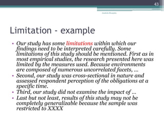 Limitation - example
• Our study has some limitations within which our
findings need to be interpreted carefully. Some
limitations of this study should be mentioned. First as in
most empirical studies, the research presented here was
limited by the measures used. Because environments
are composed of numerous uncorrelated facets, …
• Second, our study was cross-sectional in nature and
assessed respondent perception of the obligations at a
specific time.
• Third, our study did not examine the impact of …
• Last but not least, results of this study may not be
completely generalizable because the sample was
restricted to XXXX
Anabela Mesquita
43
 