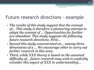 Future research directions - example
• The results of this study suggest that the concept
of… This study is therefore a pioneering attempt to
adapt the concept of … Opportunities for further
are abundant. This study suggests the following
future research directions. First…
• Second this study concentrated on… among three
dimensions of a … We encourage other to carry out
further research in this area.
• Third, while XXX theory is based on the assumed
difficulty of… future research may wish to explicitly
consider this aspect of XXX in understanding…
Anabela Mesquita
44
 