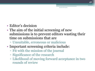 • Editor’s decision
• The aim of the initial screening of new
submissions is to prevent editors wasting their
time on submissions that are
▫ Unsuitable, erroneous or malicious
• Important screening criteria include:
▫ Fit with the mission of the journal
▫ Significance of the research
▫ Likelihood of moving forward acceptance in two
rounds of review
Anabela Mesquita
46
 