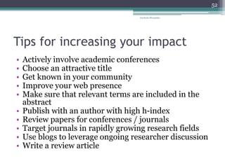 Tips for increasing your impact
• Actively involve academic conferences
• Choose an attractive title
• Get known in your community
• Improve your web presence
• Make sure that relevant terms are included in the
abstract
• Publish with an author with high h-index
• Review papers for conferences / journals
• Target journals in rapidly growing research fields
• Use blogs to leverage ongoing researcher discussion
• Write a review article
Anabela Mesquita
52
 