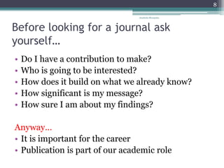 Before looking for a journal ask
yourself…
• Do I have a contribution to make?
• Who is going to be interested?
• How does it build on what we already know?
• How significant is my message?
• How sure I am about my findings?
Anyway…
• It is important for the career
• Publication is part of our academic role
Anabela Mesquita
8
 