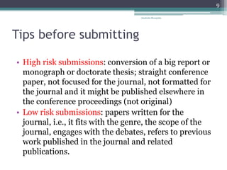 Tips before submitting
• High risk submissions: conversion of a big report or
monograph or doctorate thesis; straight conference
paper, not focused for the journal, not formatted for
the journal and it might be published elsewhere in
the conference proceedings (not original)
• Low risk submissions: papers written for the
journal, i.e., it fits with the genre, the scope of the
journal, engages with the debates, refers to previous
work published in the journal and related
publications.
Anabela Mesquita
9
 