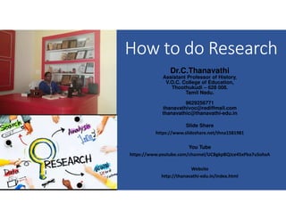 How to do Research
Dr.C.Thanavathi
Assistant Professor of History,
V.O.C. College of Education,
Thoothukudi – 628 008.
Tamil Nadu.
9629256771
thanavathivoc@rediffmail.com
thanavathic@thanavathi-edu.in
Slide Share
https://www.slideshare.net/thna1581981
You Tube
https://www.youtube.com/channel/UCBgkpBQJce45xPba7uSohxA
Website
http://thanavathi-edu.in/index.html
 