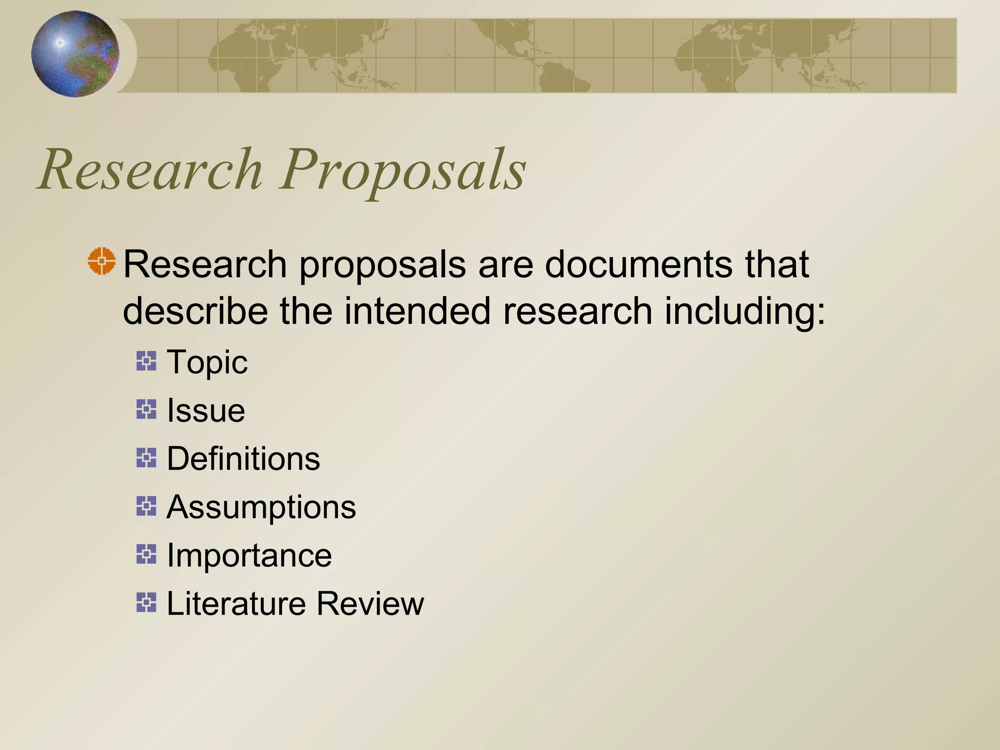 Research Proposals
Research proposals are documents that
describe the intended research including:
Topic
Issue
Definitions
Assumptions
Importance
Literature Review
 