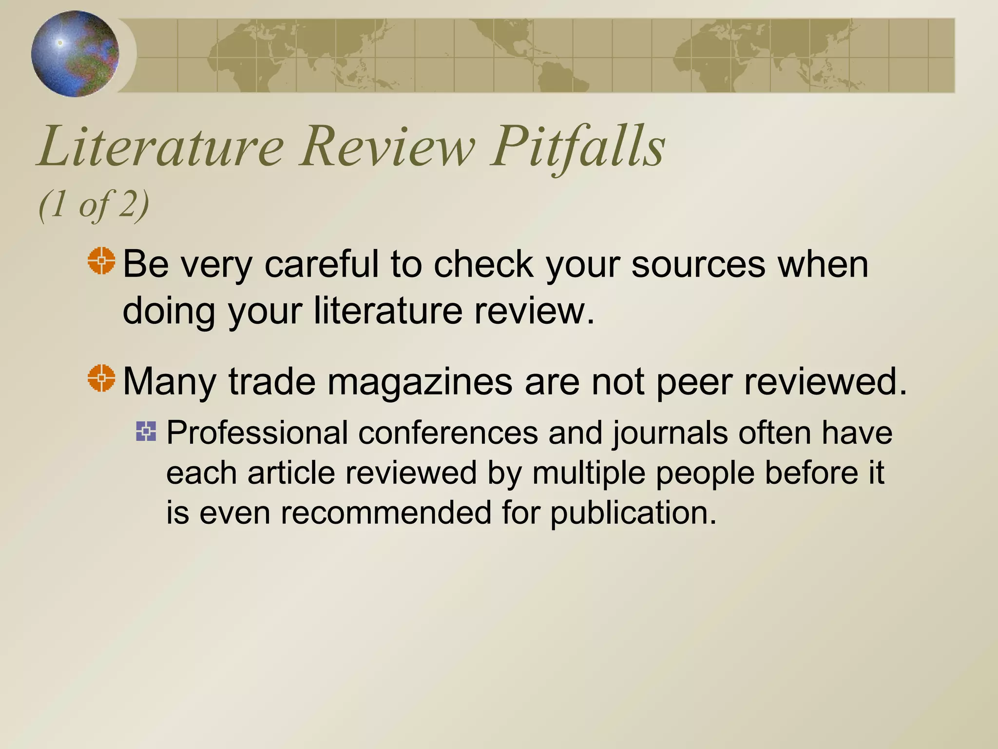 Literature Review Pitfalls
(1 of 2)
Be very careful to check your sources when
doing your literature review.
Many trade magazines are not peer reviewed.
Professional conferences and journals often have
each article reviewed by multiple people before it
is even recommended for publication.
 