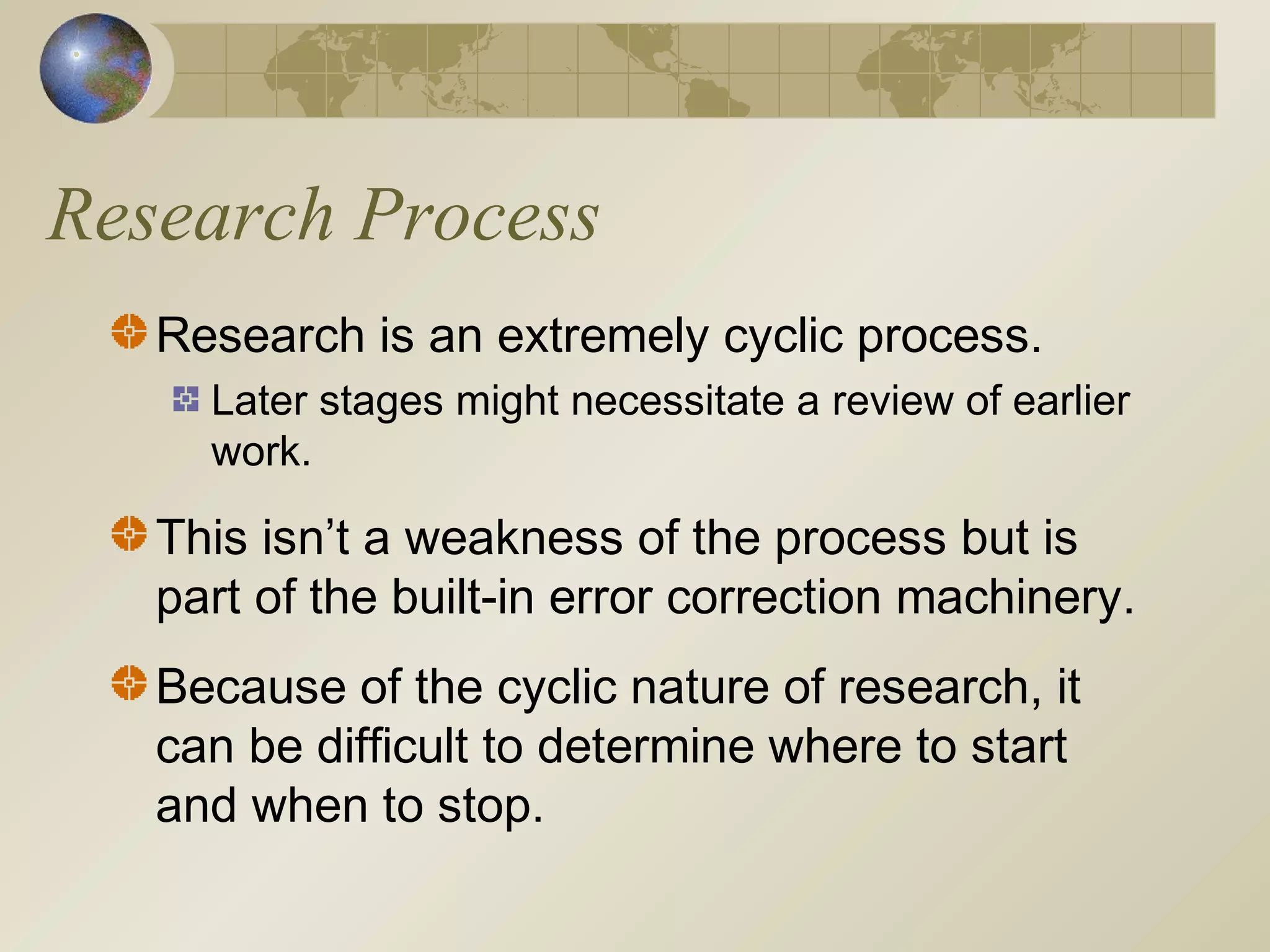 Research Process
Research is an extremely cyclic process.
Later stages might necessitate a review of earlier
work.
This isn’t a weakness of the process but is
part of the built-in error correction machinery.
Because of the cyclic nature of research, it
can be difficult to determine where to start
and when to stop.
 