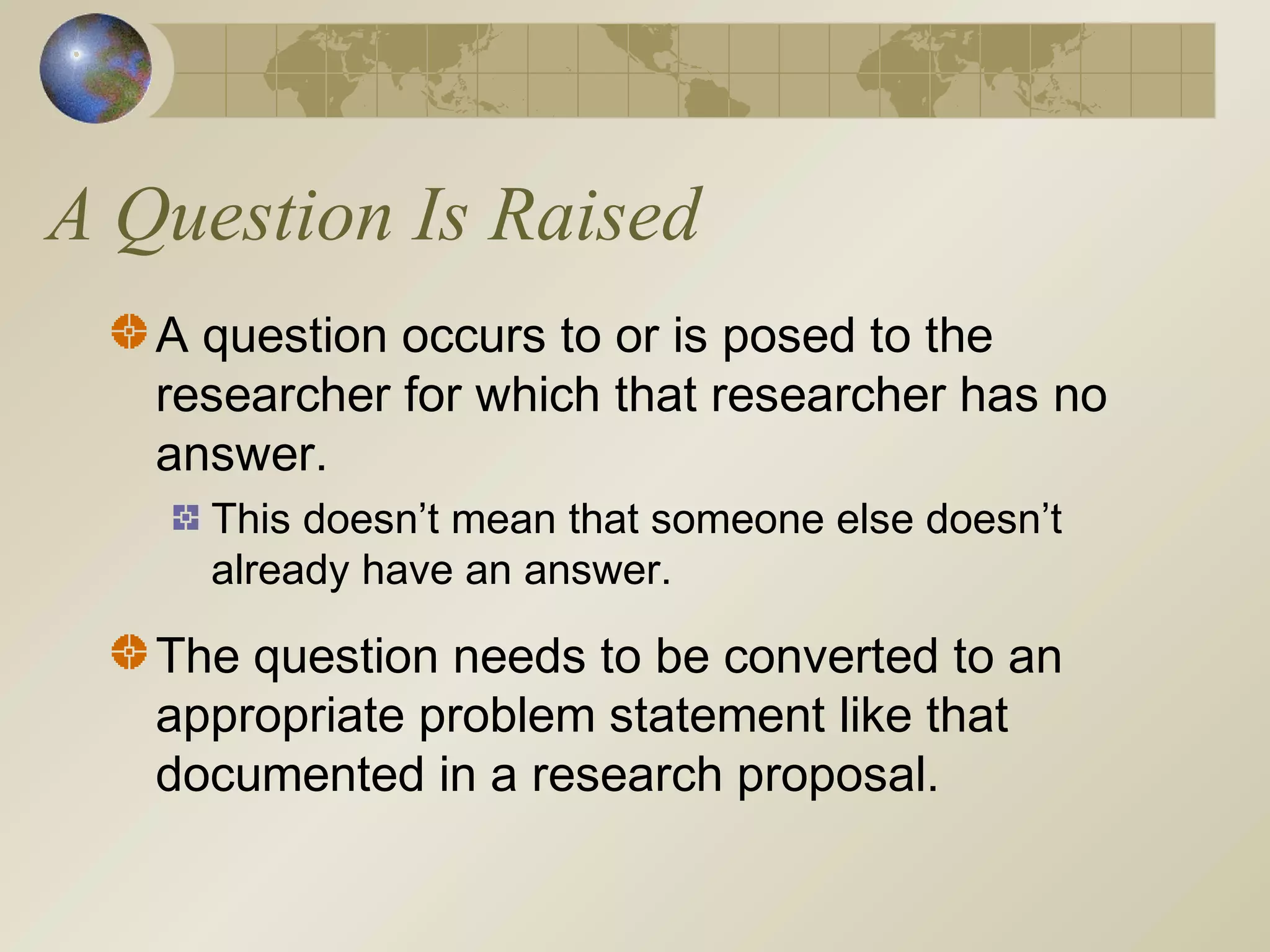 A Question Is Raised
A question occurs to or is posed to the
researcher for which that researcher has no
answer.
This doesn’t mean that someone else doesn’t
already have an answer.
The question needs to be converted to an
appropriate problem statement like that
documented in a research proposal.
 