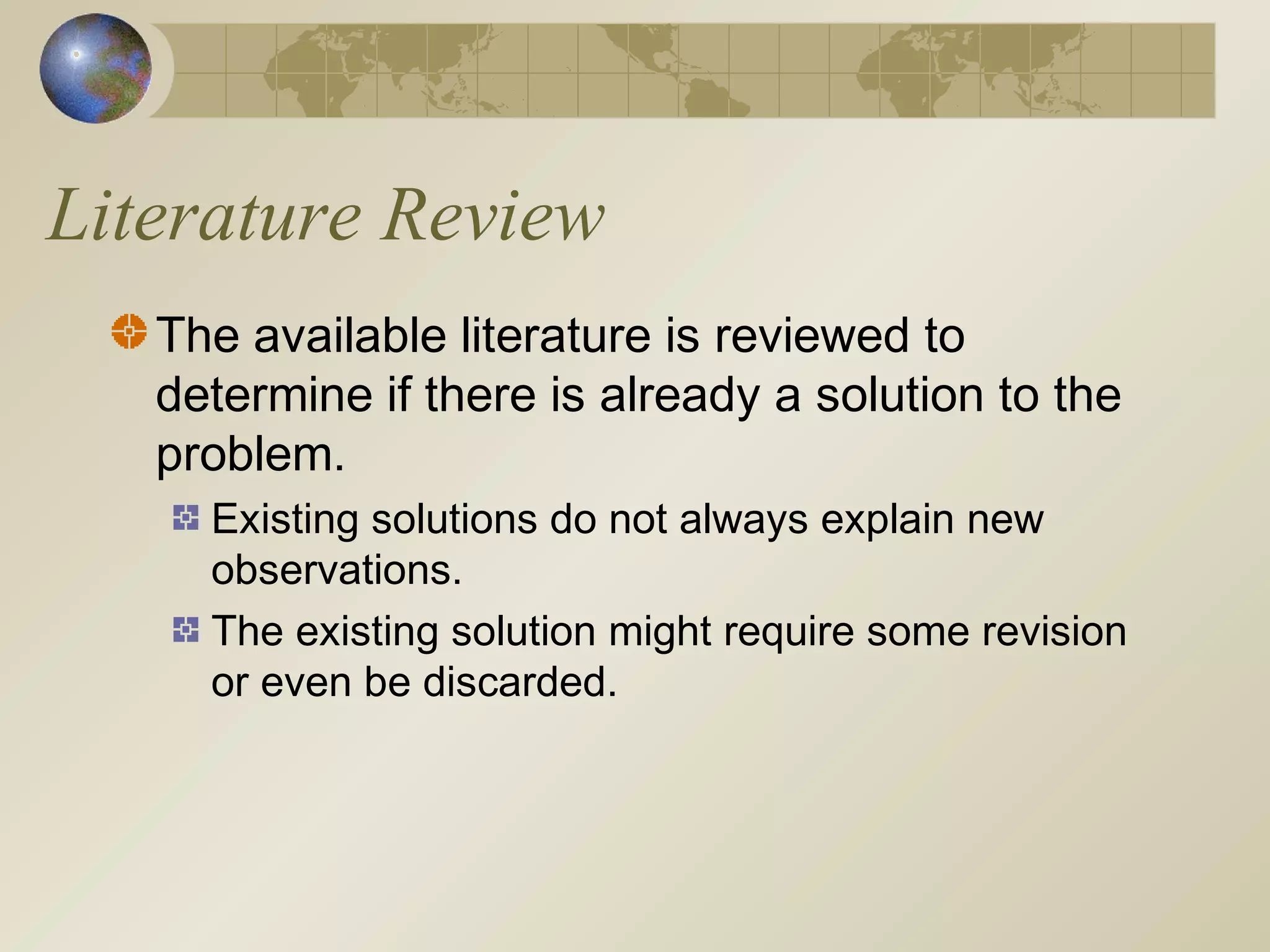 Literature Review
The available literature is reviewed to
determine if there is already a solution to the
problem.
Existing solutions do not always explain new
observations.
The existing solution might require some revision
or even be discarded.
 