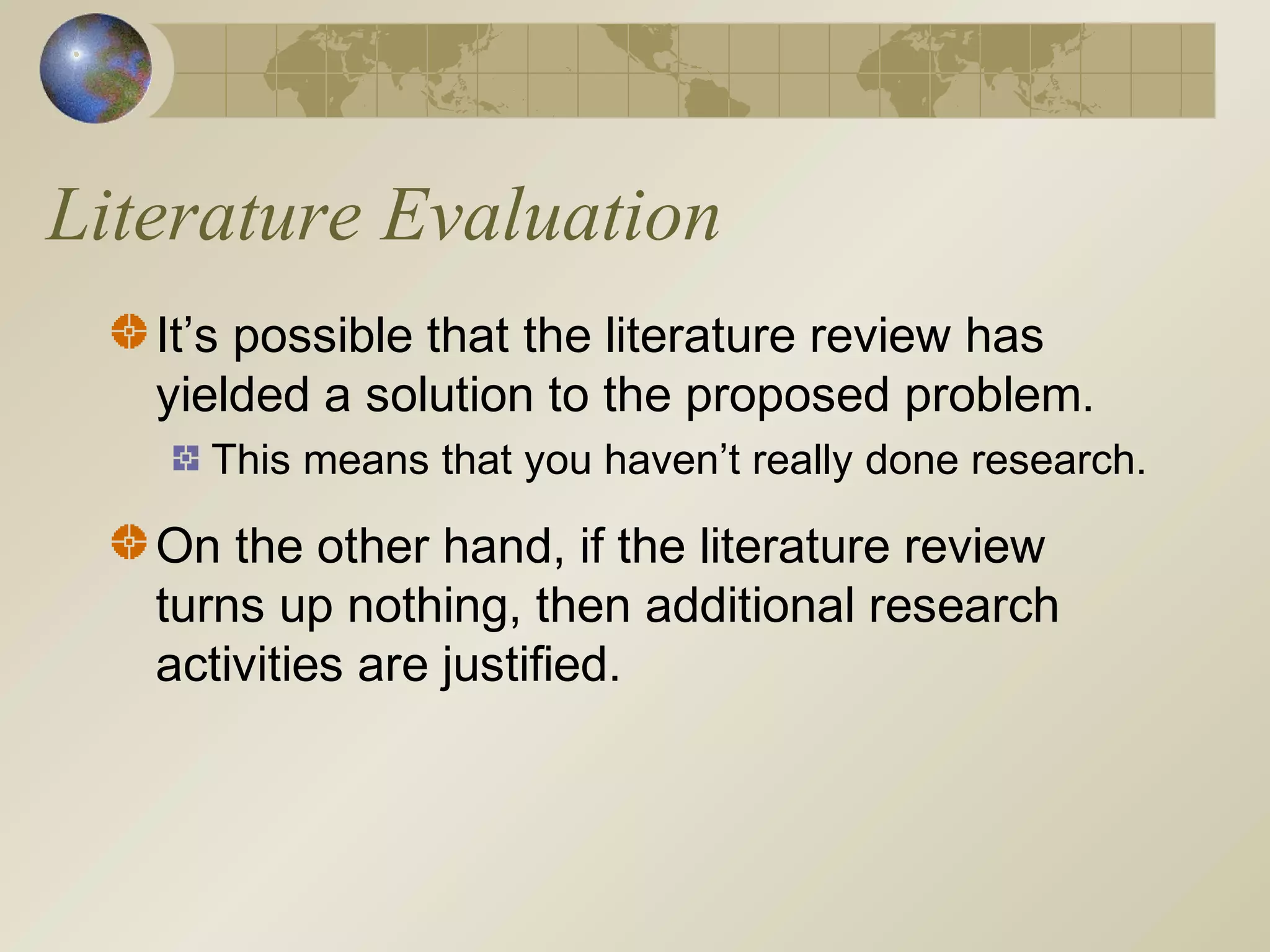 Literature Evaluation
It’s possible that the literature review has
yielded a solution to the proposed problem.
This means that you haven’t really done research.
On the other hand, if the literature review
turns up nothing, then additional research
activities are justified.
 