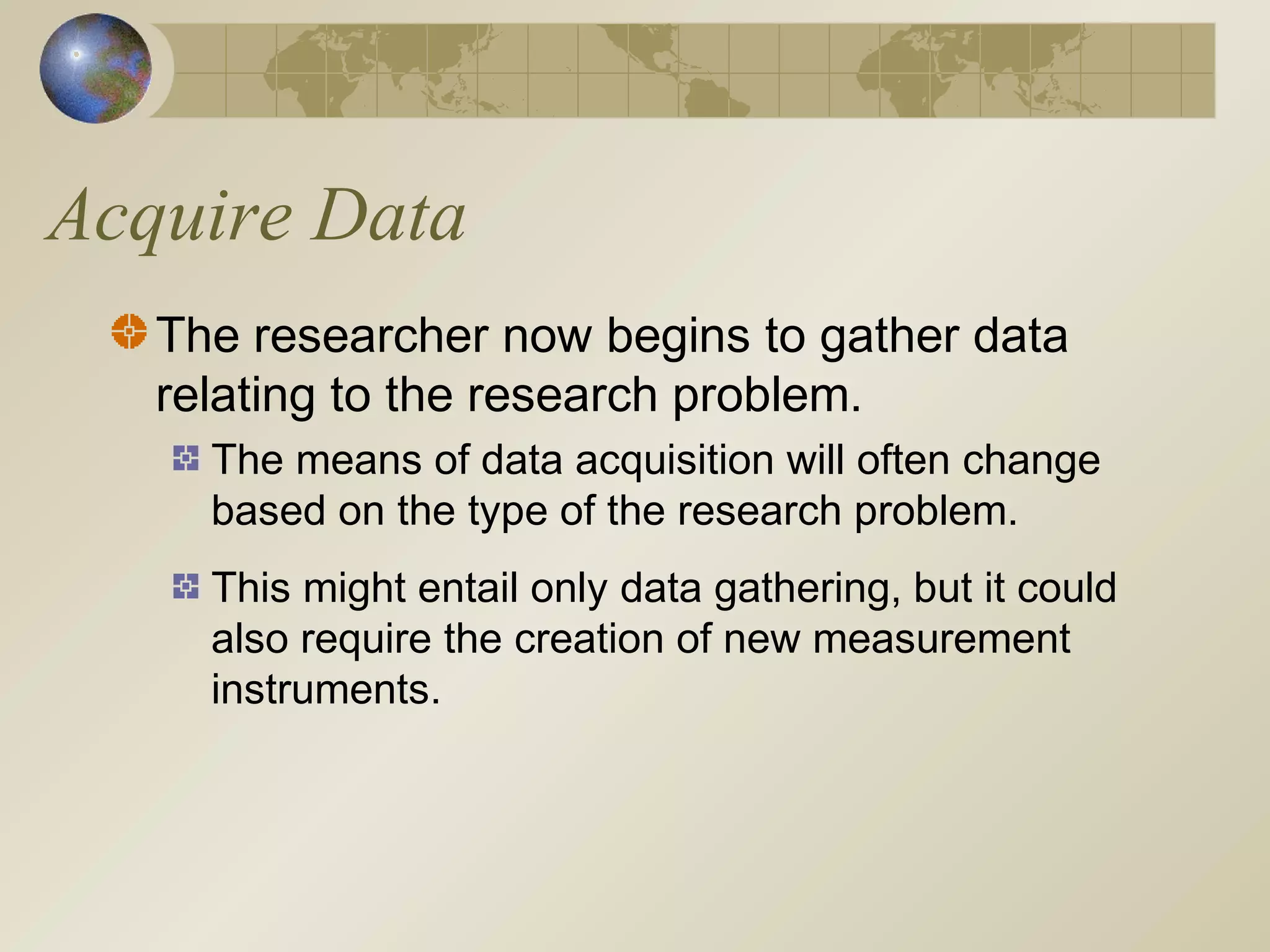 Acquire Data
The researcher now begins to gather data
relating to the research problem.
The means of data acquisition will often change
based on the type of the research problem.
This might entail only data gathering, but it could
also require the creation of new measurement
instruments.
 