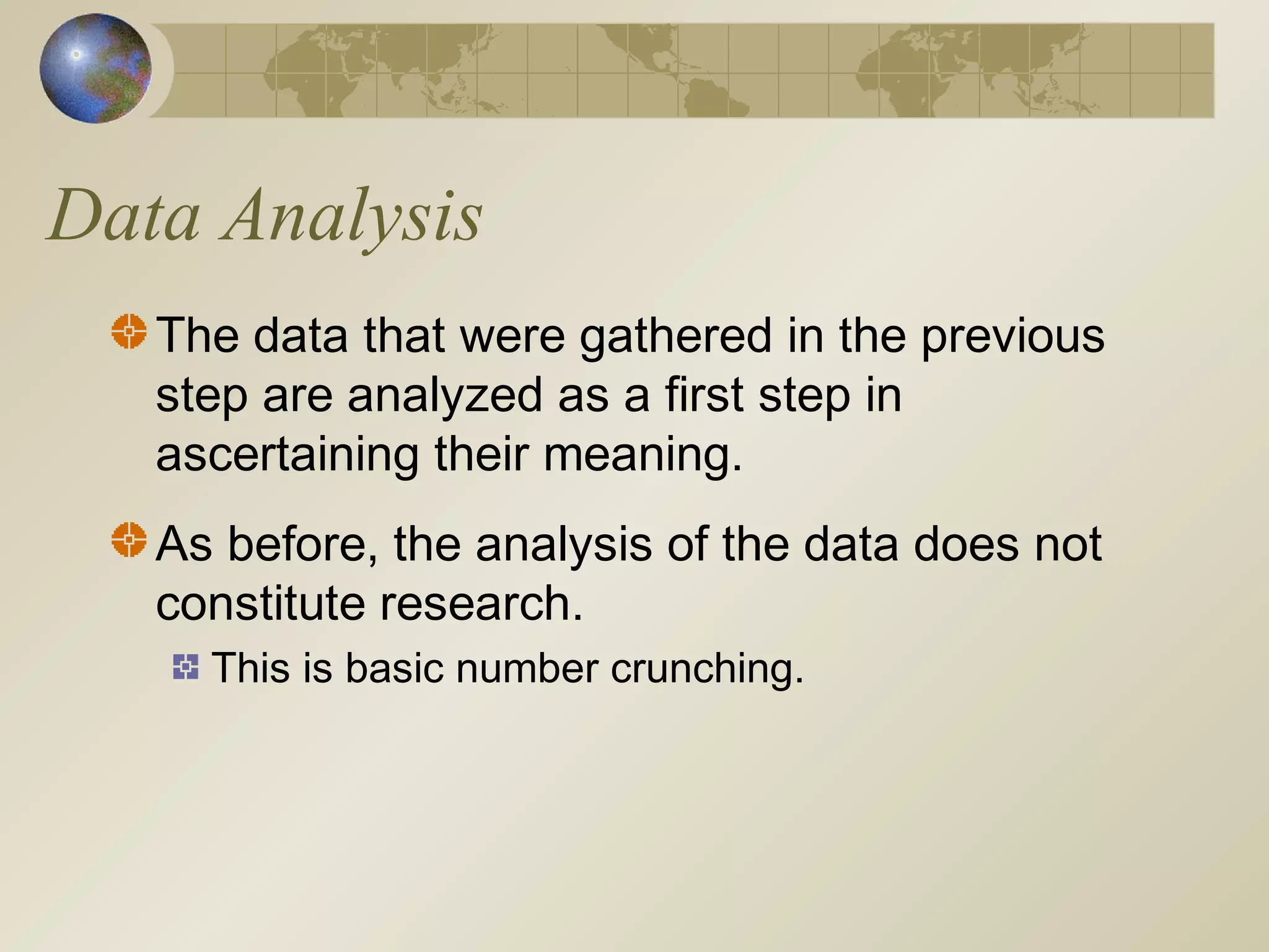 Data Analysis
The data that were gathered in the previous
step are analyzed as a first step in
ascertaining their meaning.
As before, the analysis of the data does not
constitute research.
This is basic number crunching.
 