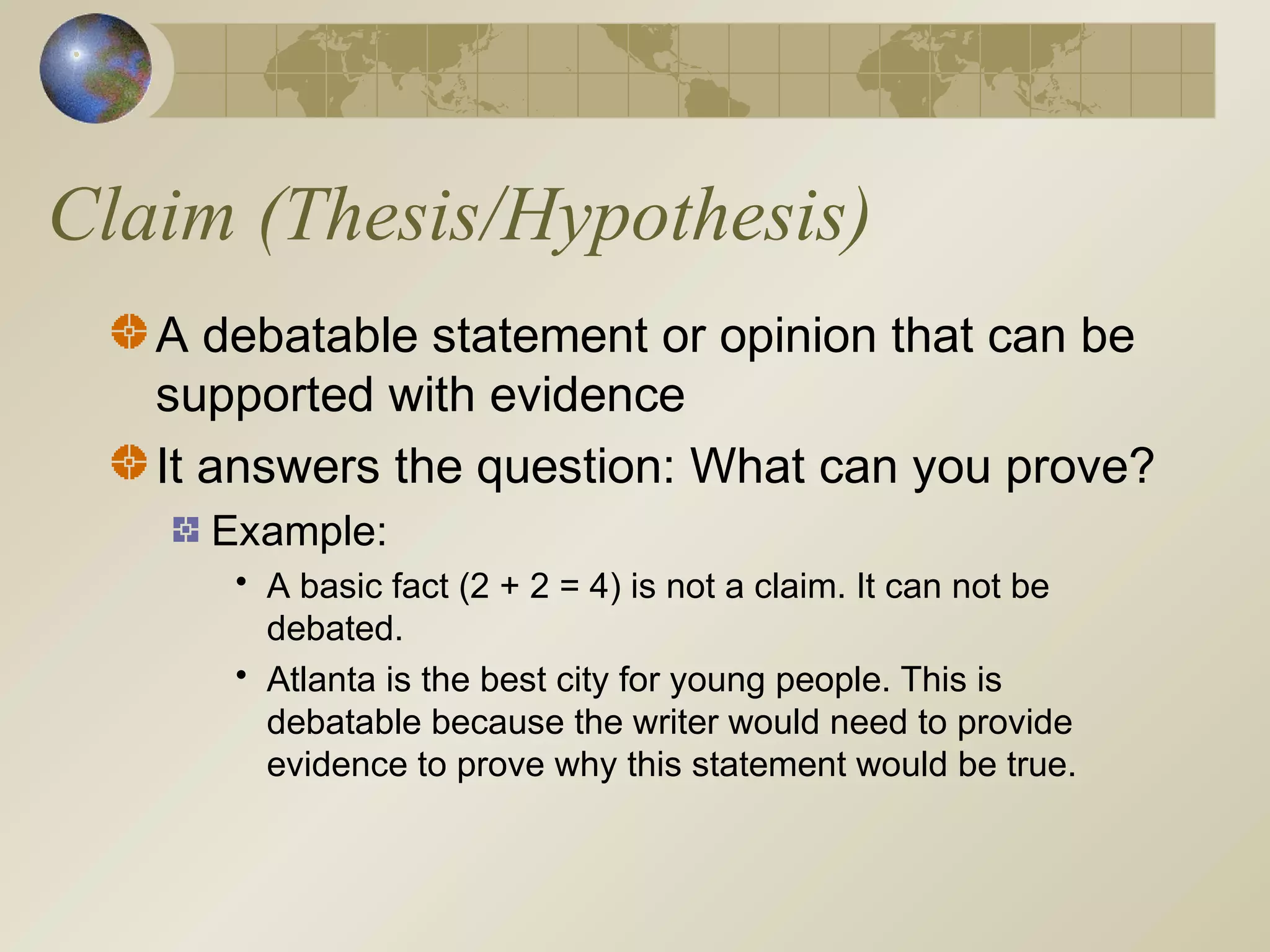 Claim (Thesis/Hypothesis)
A debatable statement or opinion that can be
supported with evidence
It answers the question: What can you prove?
Example:
• A basic fact (2 + 2 = 4) is not a claim. It can not be
debated.
• Atlanta is the best city for young people. This is
debatable because the writer would need to provide
evidence to prove why this statement would be true.
 
