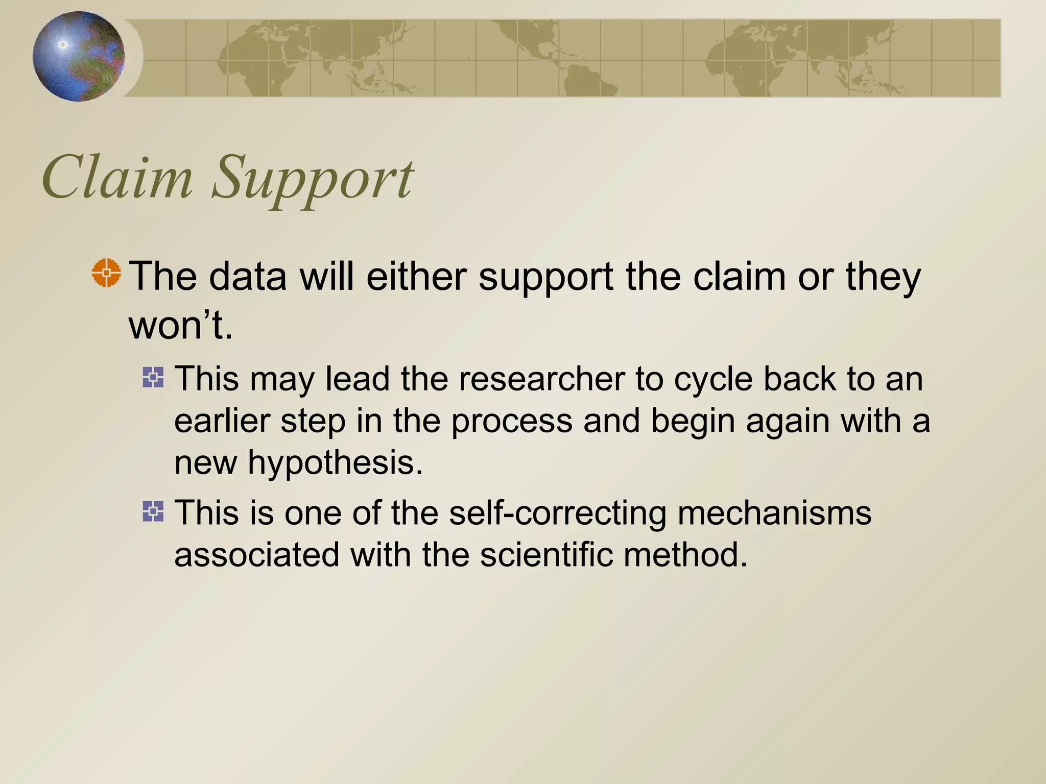 Claim Support
The data will either support the claim or they
won’t.
This may lead the researcher to cycle back to an
earlier step in the process and begin again with a
new hypothesis.
This is one of the self-correcting mechanisms
associated with the scientific method.
 