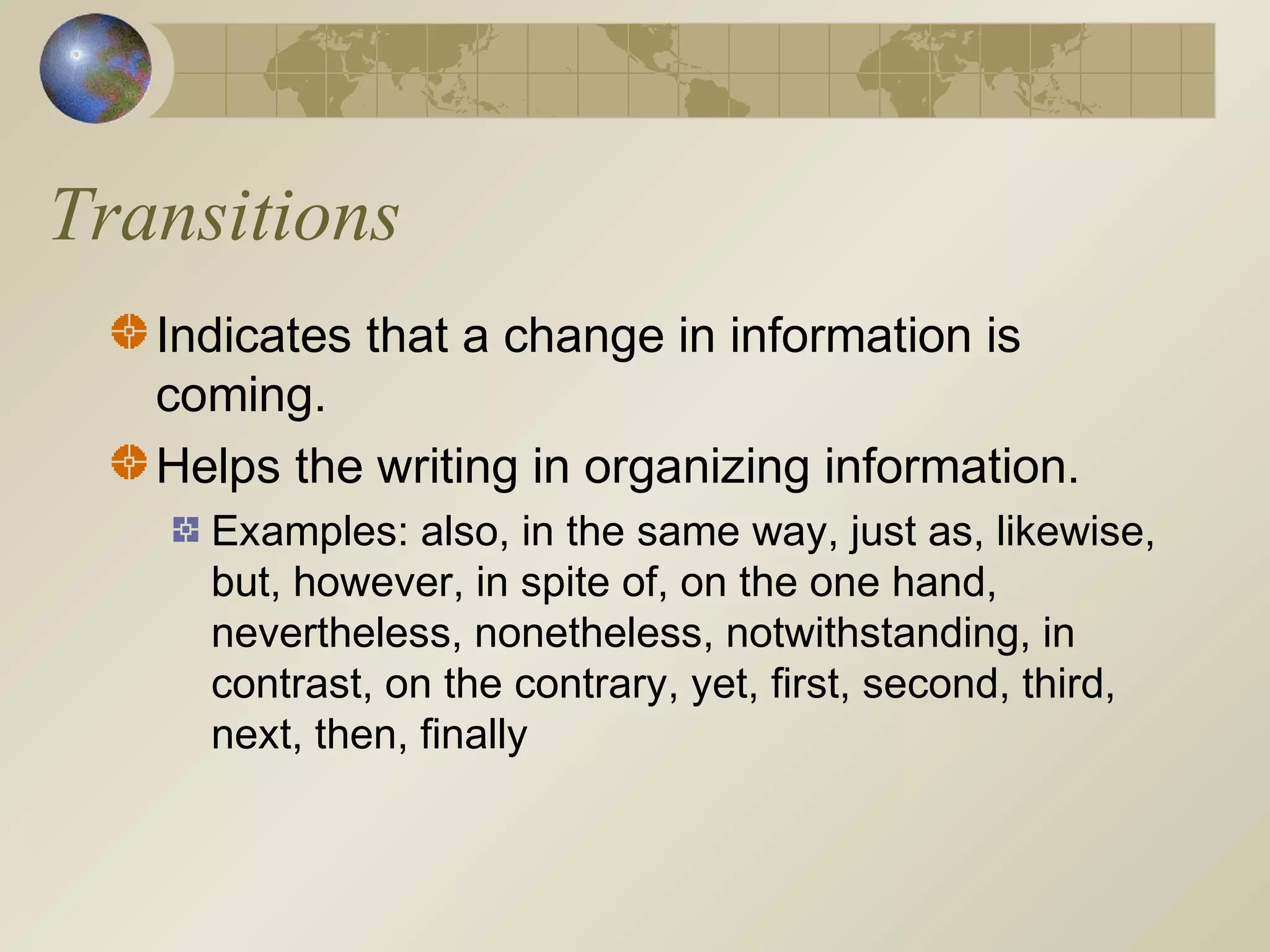 Transitions
Indicates that a change in information is
coming.
Helps the writing in organizing information.
Examples: also, in the same way, just as, likewise,
but, however, in spite of, on the one hand,
nevertheless, nonetheless, notwithstanding, in
contrast, on the contrary, yet, first, second, third,
next, then, finally
 