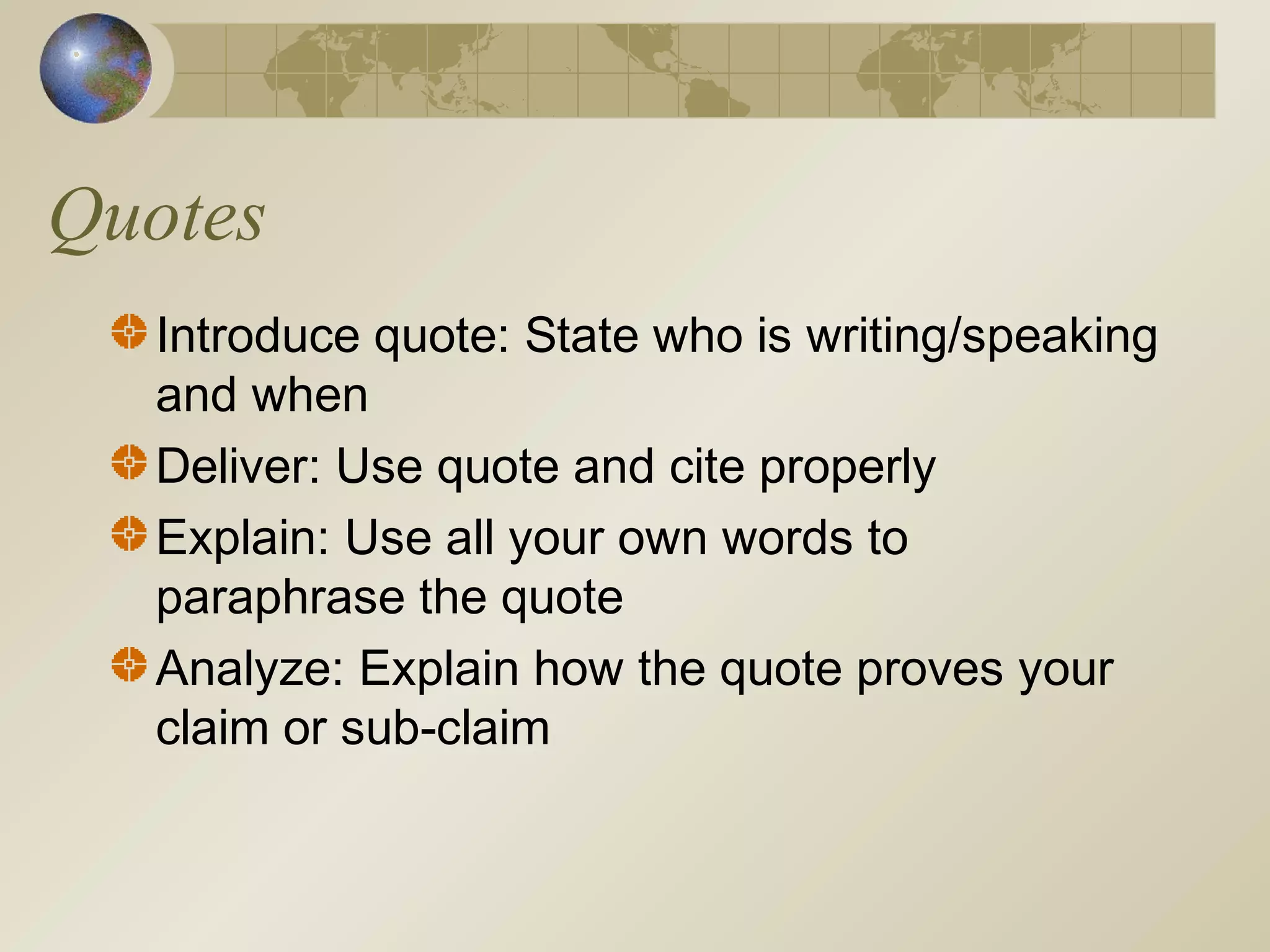 Quotes
Introduce quote: State who is writing/speaking
and when
Deliver: Use quote and cite properly
Explain: Use all your own words to
paraphrase the quote
Analyze: Explain how the quote proves your
claim or sub-claim
 