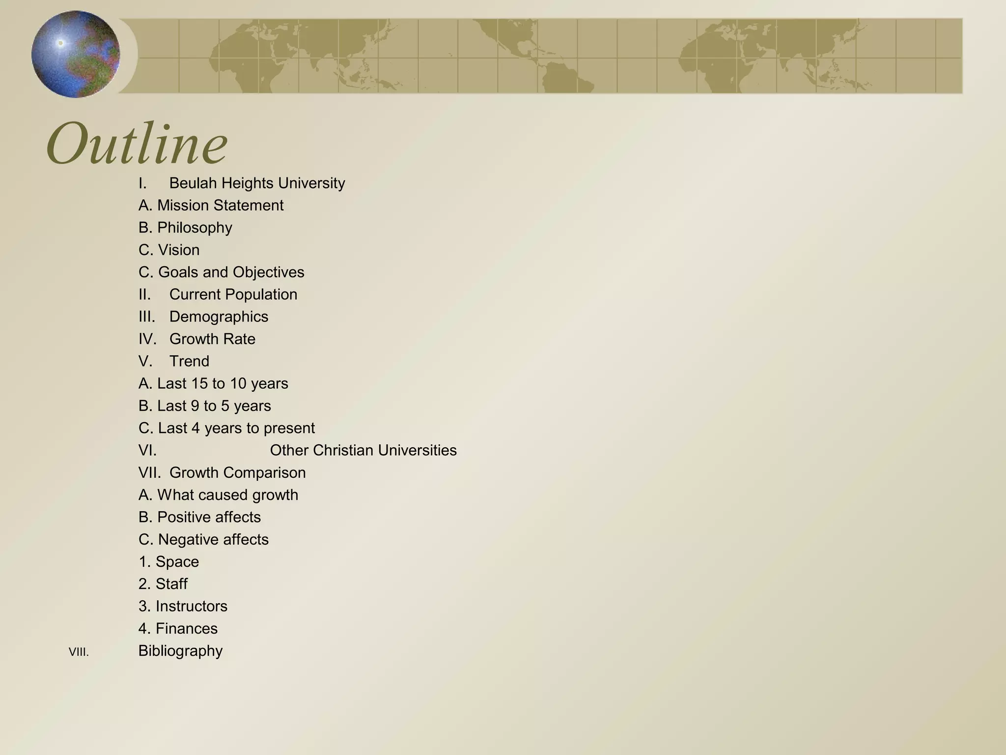 OutlineI. Beulah Heights University
A. Mission Statement
B. Philosophy
C. Vision
C. Goals and Objectives
II. Current Population
III. Demographics
IV. Growth Rate
V. Trend
A. Last 15 to 10 years
B. Last 9 to 5 years
C. Last 4 years to present
VI. Other Christian Universities
VII. Growth Comparison
A. What caused growth
B. Positive affects
C. Negative affects
1. Space
2. Staff
3. Instructors
4. Finances
VIII. Bibliography
 