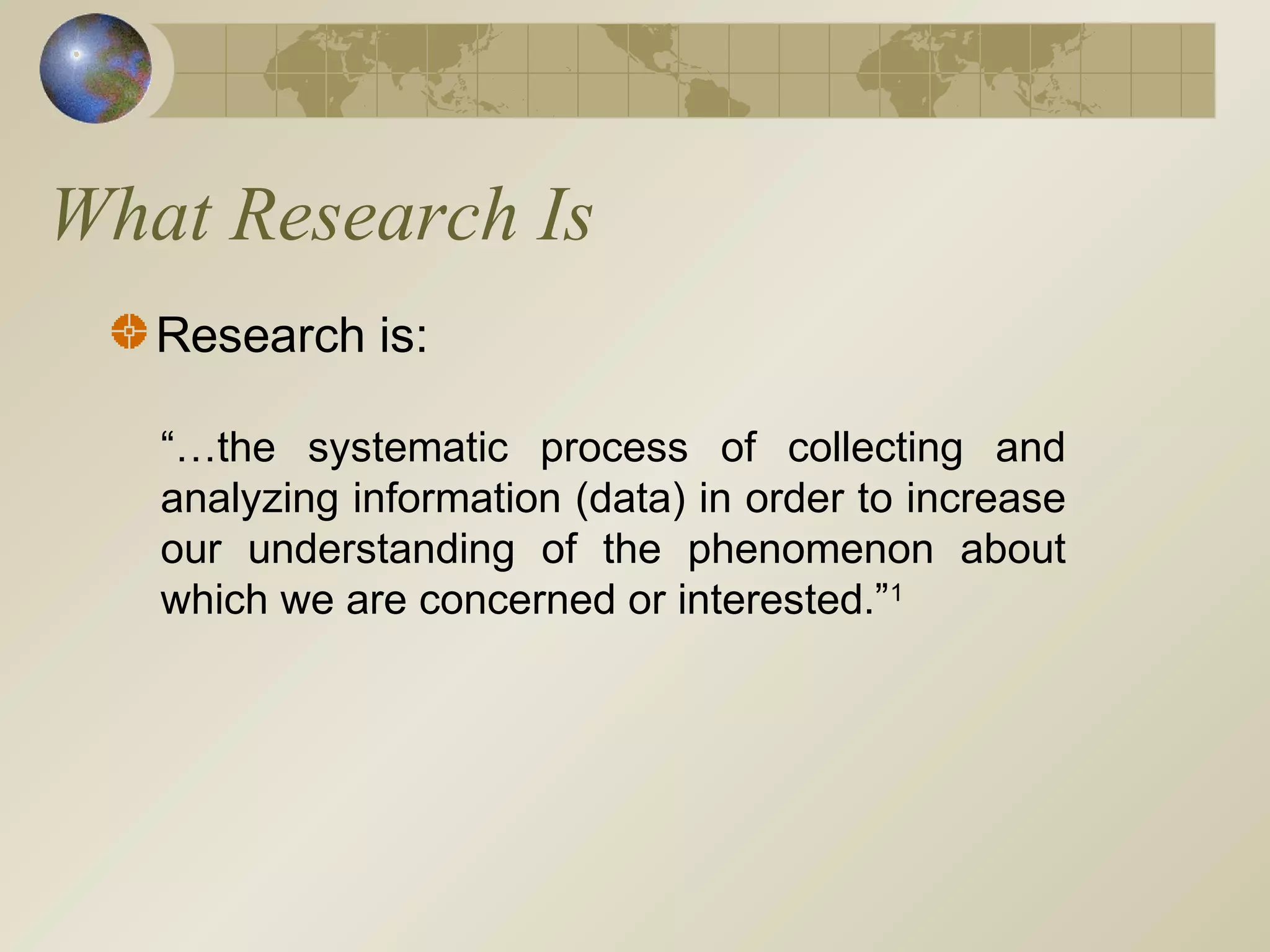 What Research Is
Research is:
“…the systematic process of collecting and
analyzing information (data) in order to increase
our understanding of the phenomenon about
which we are concerned or interested.”1
 