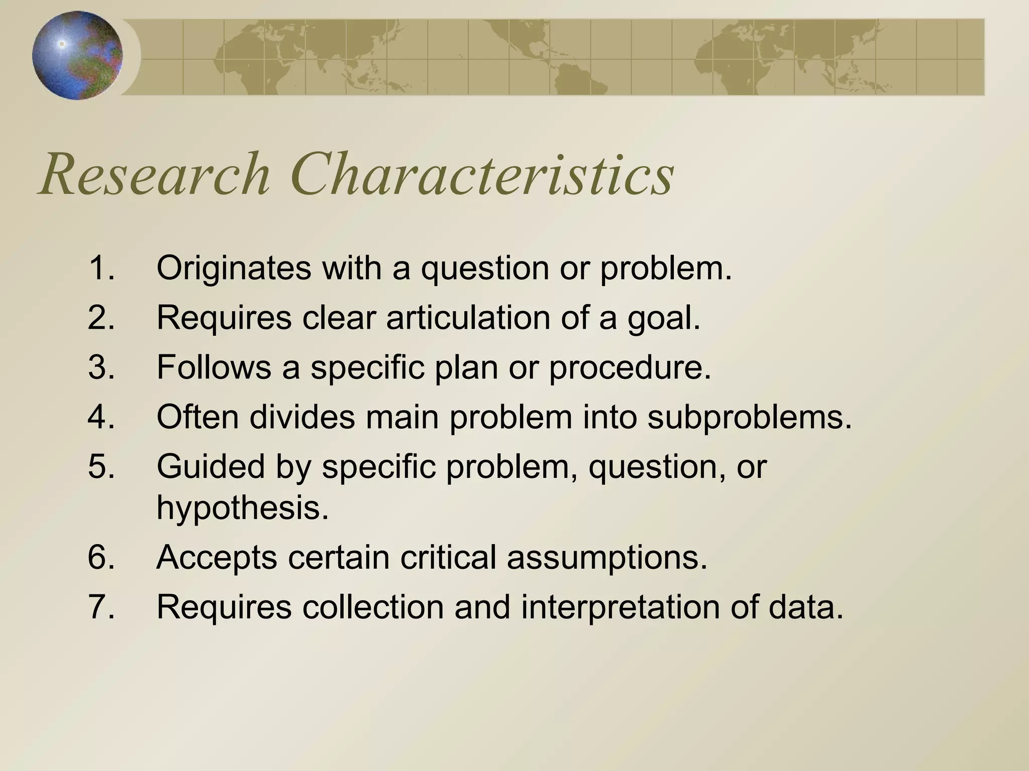 Research Characteristics
1. Originates with a question or problem.
2. Requires clear articulation of a goal.
3. Follows a specific plan or procedure.
4. Often divides main problem into subproblems.
5. Guided by specific problem, question, or
hypothesis.
6. Accepts certain critical assumptions.
7. Requires collection and interpretation of data.
 