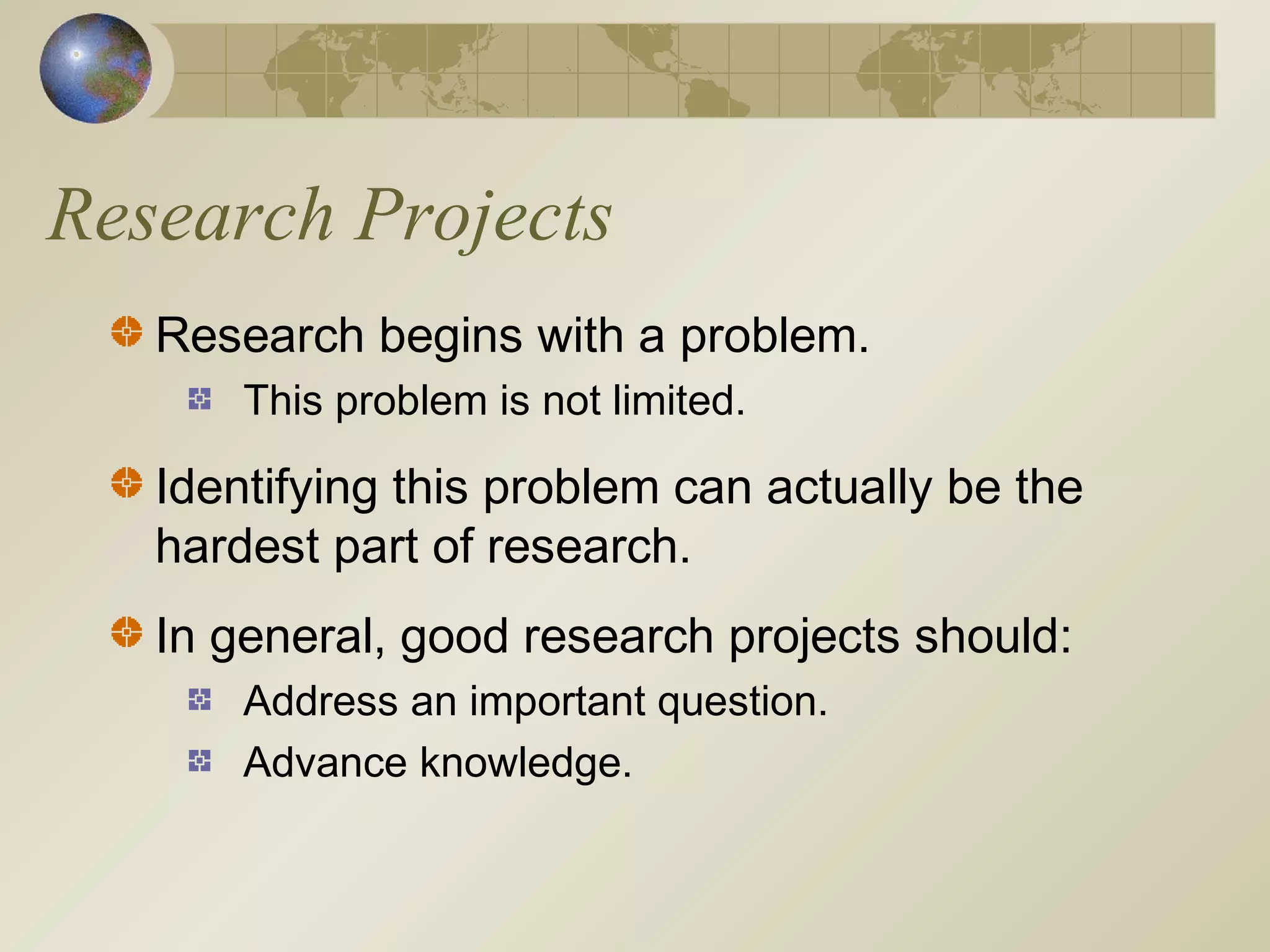 Research Projects
Research begins with a problem.
This problem is not limited.
Identifying this problem can actually be the
hardest part of research.
In general, good research projects should:
Address an important question.
Advance knowledge.
 
