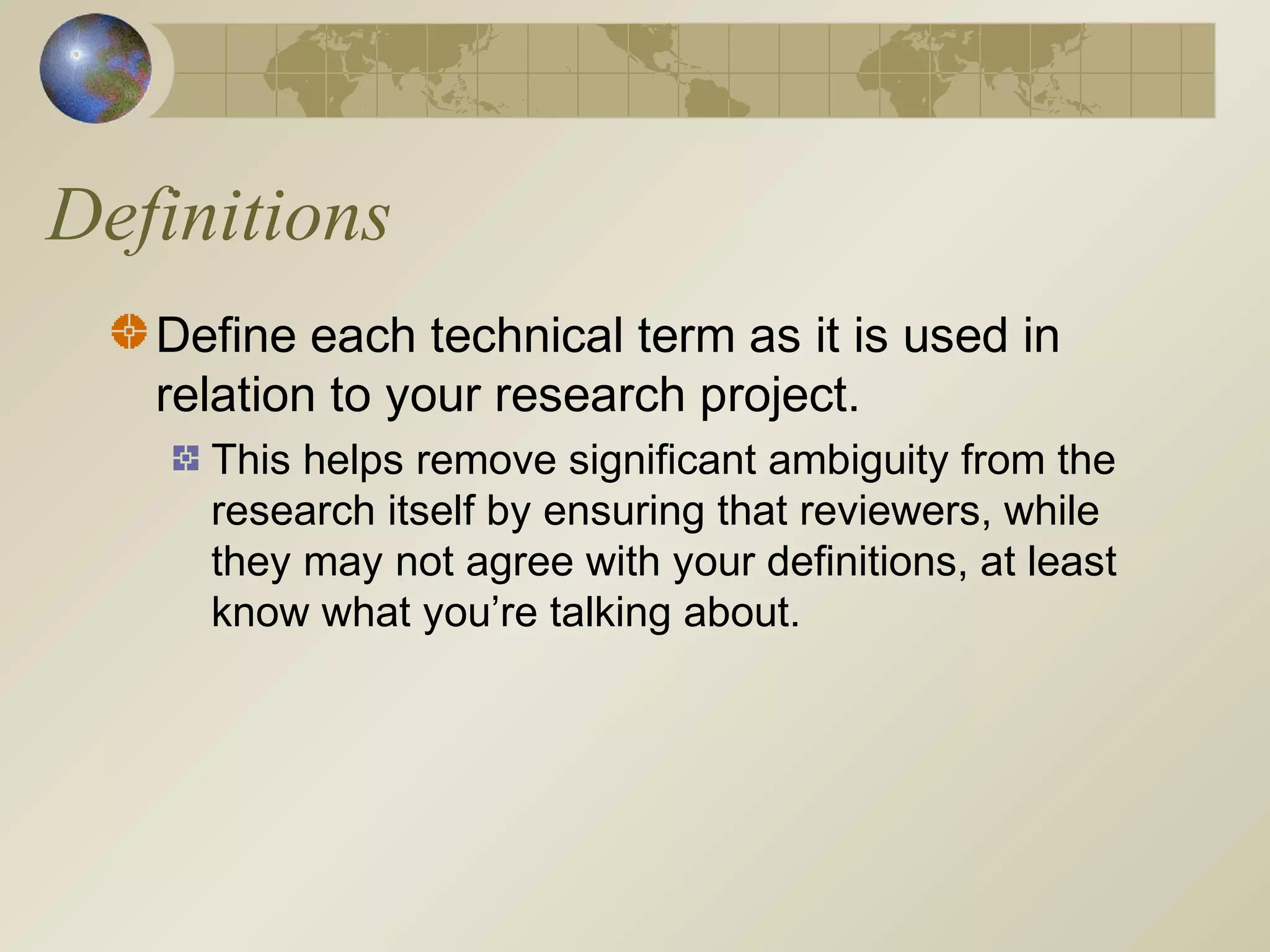 Definitions
Define each technical term as it is used in
relation to your research project.
This helps remove significant ambiguity from the
research itself by ensuring that reviewers, while
they may not agree with your definitions, at least
know what you’re talking about.
 
