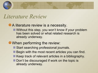 Literature Review
A literature review is a necessity.
Without this step, you won’t know if your problem
has been solved or what related research is
already underway.
When performing the review:
Start searching professional journals.
Begin with the most recent articles you can find.
Keep track of relevant articles in a bibliography.
Don’t be discouraged if work on the topic is
already underway.
 