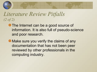 Literature Review Pitfalls
(2 of 2)
The Internet can be a good source of
information. It is also full of pseudo-science
and poor research.
Make sure you verify the claims of any
documentation that has not been peer
reviewed by other professionals in the
computing industry.
 