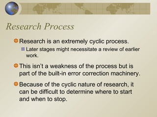 Research Process
Research is an extremely cyclic process.
Later stages might necessitate a review of earlier
work.
This isn’t a weakness of the process but is
part of the built-in error correction machinery.
Because of the cyclic nature of research, it
can be difficult to determine where to start
and when to stop.
 