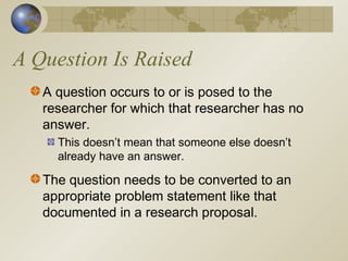 A Question Is Raised
A question occurs to or is posed to the
researcher for which that researcher has no
answer.
This doesn’t mean that someone else doesn’t
already have an answer.
The question needs to be converted to an
appropriate problem statement like that
documented in a research proposal.
 