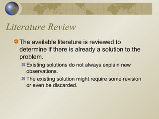 Literature Review
The available literature is reviewed to
determine if there is already a solution to the
problem.
Existing solutions do not always explain new
observations.
The existing solution might require some revision
or even be discarded.
 