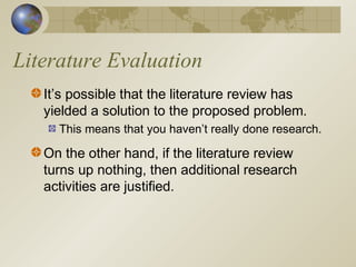 Literature Evaluation
It’s possible that the literature review has
yielded a solution to the proposed problem.
This means that you haven’t really done research.
On the other hand, if the literature review
turns up nothing, then additional research
activities are justified.
 