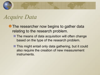 Acquire Data
The researcher now begins to gather data
relating to the research problem.
The means of data acquisition will often change
based on the type of the research problem.
This might entail only data gathering, but it could
also require the creation of new measurement
instruments.
 