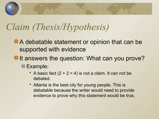 Claim (Thesis/Hypothesis)
A debatable statement or opinion that can be
supported with evidence
It answers the question: What can you prove?
Example:
• A basic fact (2 + 2 = 4) is not a claim. It can not be
debated.
• Atlanta is the best city for young people. This is
debatable because the writer would need to provide
evidence to prove why this statement would be true.
 