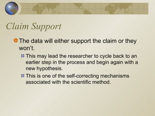 Claim Support
The data will either support the claim or they
won’t.
This may lead the researcher to cycle back to an
earlier step in the process and begin again with a
new hypothesis.
This is one of the self-correcting mechanisms
associated with the scientific method.
 